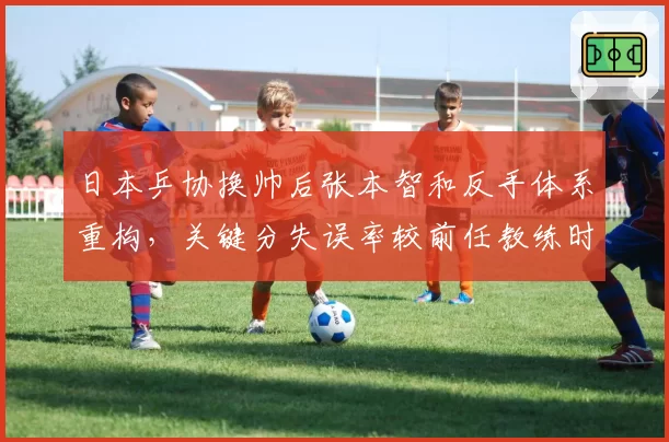 日本乒协换帅后张本智和反手体系重构，关键分失误率较前任教练时期下降8.3%__br_
