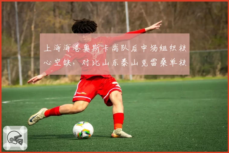 上海海港奥斯卡离队后中场组织核心空缺，对比山东泰山克雷桑单核带队场均创造3.2次机会，外援依赖度转型策略对比