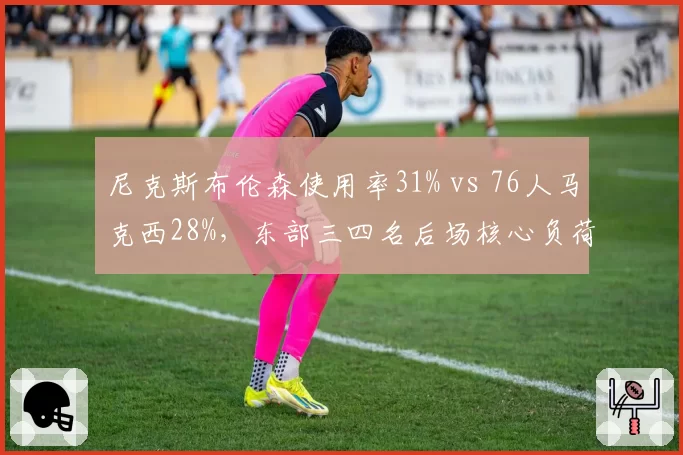 尼克斯布伦森使用率31% vs 76人马克西28%,东部三四名后场核心负荷天差地别
