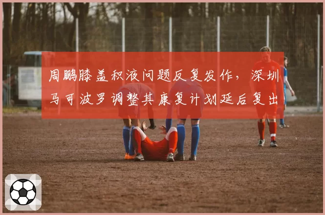 周鹏膝盖积液问题反复发作，深圳马可波罗调整其康复计划延后复出