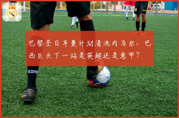 巴黎圣日耳曼计划清洗内马尔，巴西巨头下一站是英超还是意甲？