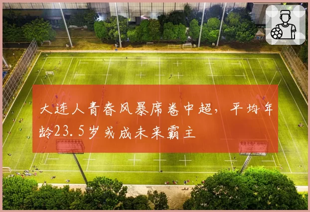 大连人青春风暴席卷中超，平均年龄23.5岁或成未来霸主