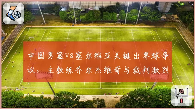 中国男篮vs塞尔维亚关键出界球争议,主教练乔尔杰维奇与裁判激烈争执
