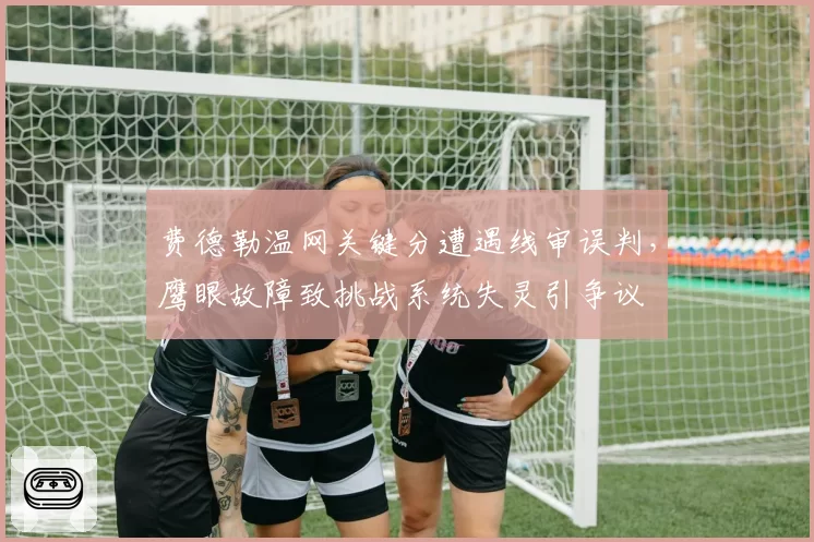 费德勒温网关键分遭遇线审误判,鹰眼故障致挑战系统失灵引争议