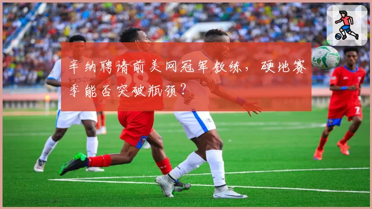 辛纳聘请前美网冠军教练，硬地赛季能否突破瓶颈？