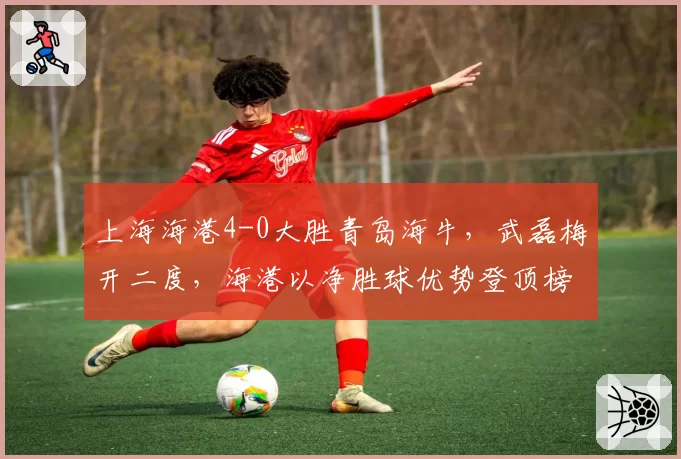 上海海港4-0大胜青岛海牛，武磊梅开二度，海港以净胜球优势登顶榜首