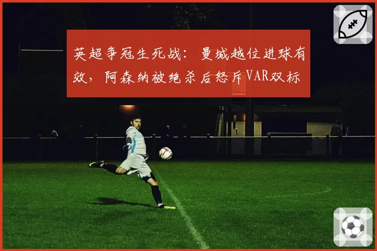 英超争冠生死战：曼城越位进球有效，阿森纳被绝杀后怒斥VAR双标