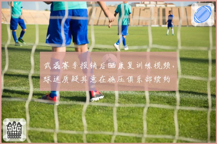 武磊赛季报销后晒康复训练视频，球迷质疑其意在施压俱乐部续约