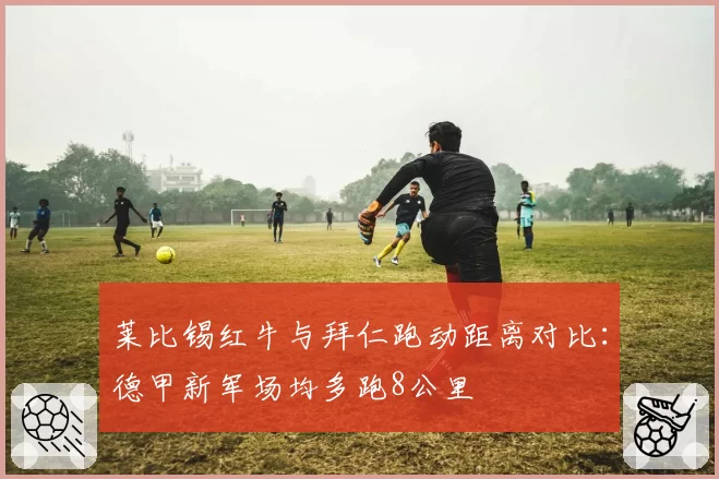 莱比锡红牛与拜仁跑动距离对比：德甲新军场均多跑8公里