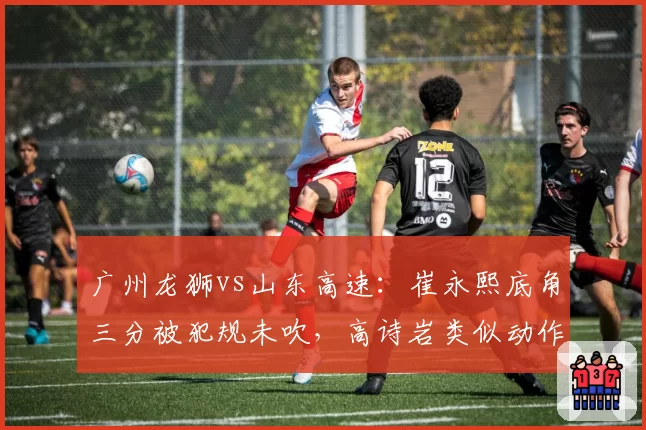 广州龙狮vs山东高速：崔永熙底角三分被犯规未吹，高诗岩类似动作却遭录像回放追罚