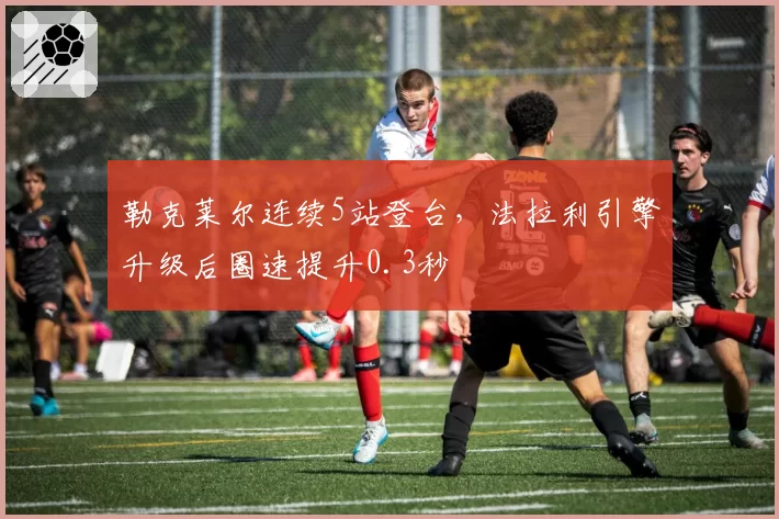 勒克莱尔连续5站登台，法拉利引擎升级后圈速提升0.3秒