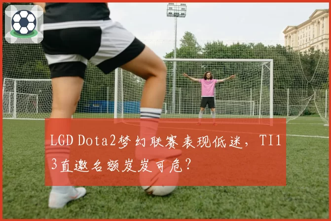 LGD Dota2梦幻联赛表现低迷,TI13直邀名额岌岌可危?