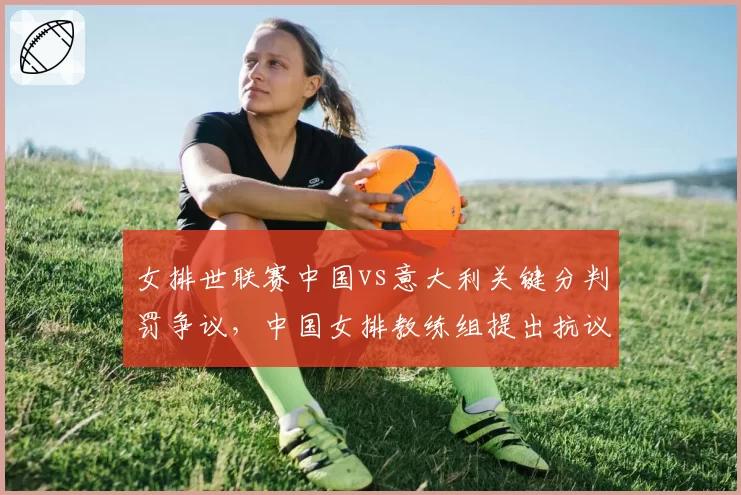 女排世联赛中国vs意大利关键分判罚争议，中国女排教练组提出抗议