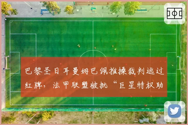 巴黎圣日耳曼姆巴佩推搡裁判逃过红牌，法甲联盟被批“巨星特权助长球场暴力”