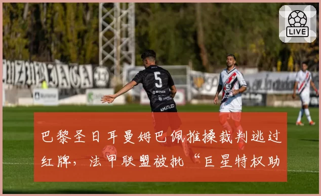 巴黎圣日耳曼姆巴佩推搡裁判逃过红牌,法甲联盟被批“巨星特权助长球场暴力”