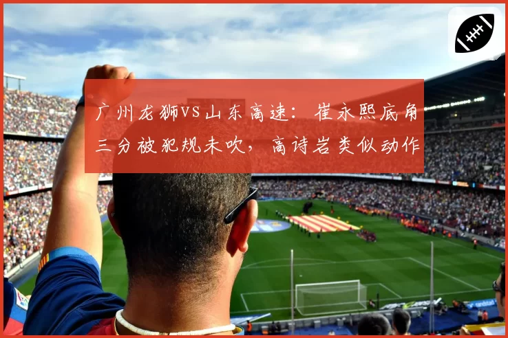 广州龙狮vs山东高速：崔永熙底角三分被犯规未吹，高诗岩类似动作却遭录像回放追罚