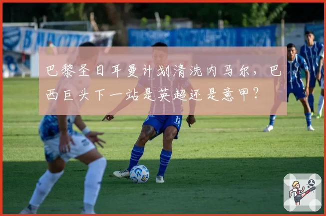 巴黎圣日耳曼计划清洗内马尔，巴西巨头下一站是英超还是意甲？