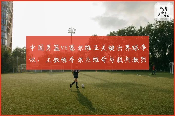 中国男篮vs塞尔维亚关键出界球争议,主教练乔尔杰维奇与裁判激烈争执