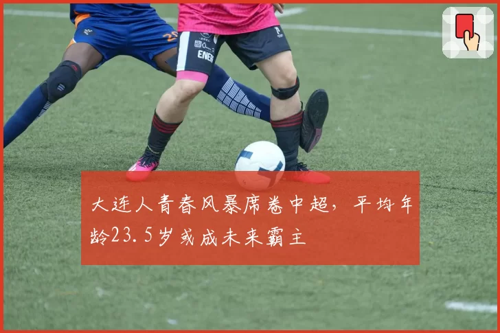大连人青春风暴席卷中超,平均年龄23.5岁或成未来霸主