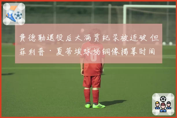 费德勒退役后大满贯纪录被连破 但菲利普·夏蒂埃球场铜像揭幕时间拖延引发球迷不满