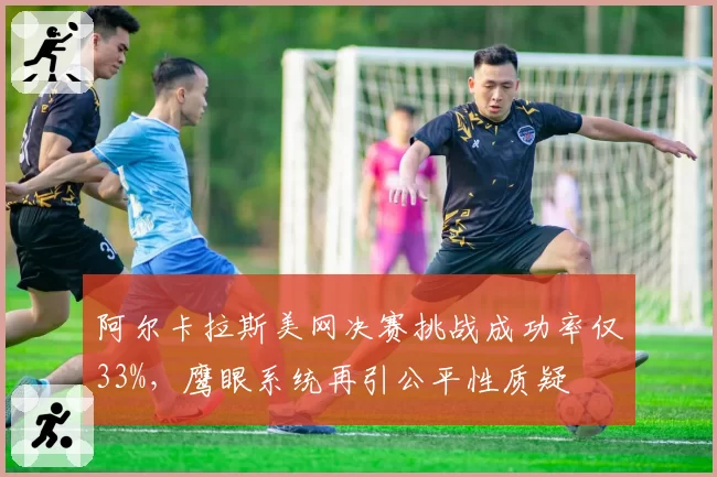 阿尔卡拉斯美网决赛挑战成功率仅33%，鹰眼系统再引公平性质疑