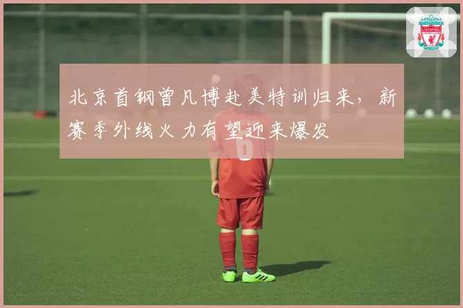 北京首钢曾凡博赴美特训归来,新赛季外线火力有望迎来爆发