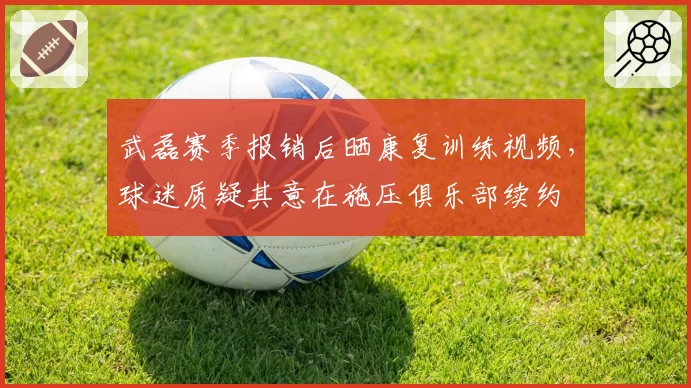 武磊赛季报销后晒康复训练视频，球迷质疑其意在施压俱乐部续约