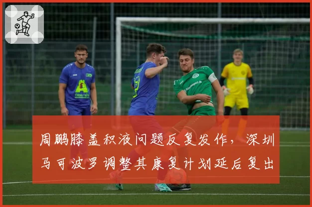 周鹏膝盖积液问题反复发作,深圳马可波罗调整其康复计划延后复出