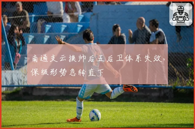 南通支云换帅后五后卫体系失效,保级形势急转直下