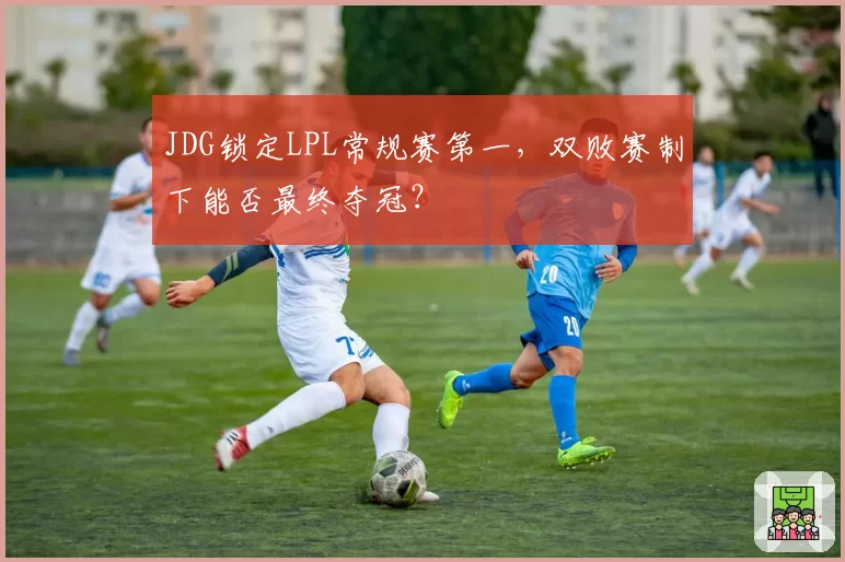 JDG锁定LPL常规赛第一，双败赛制下能否最终夺冠？