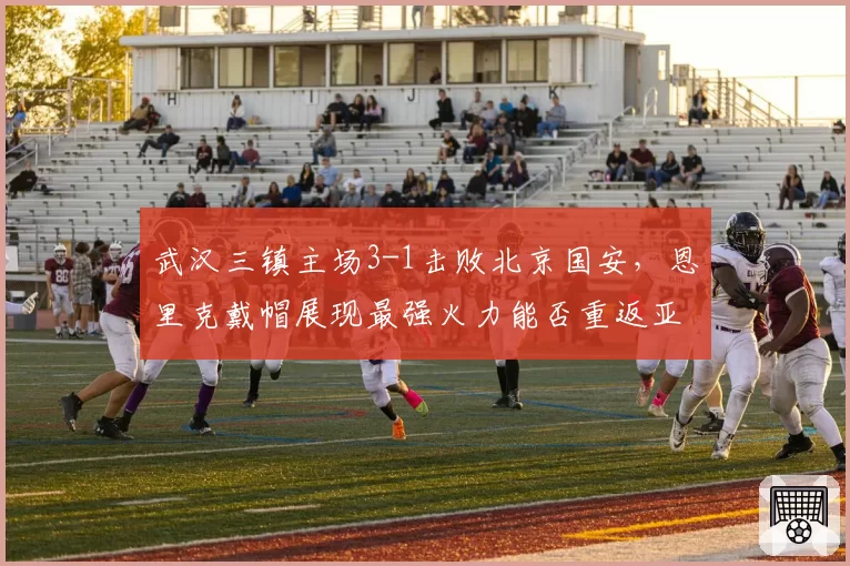 武汉三镇主场3-1击败北京国安，恩里克戴帽展现最强火力能否重返亚冠？