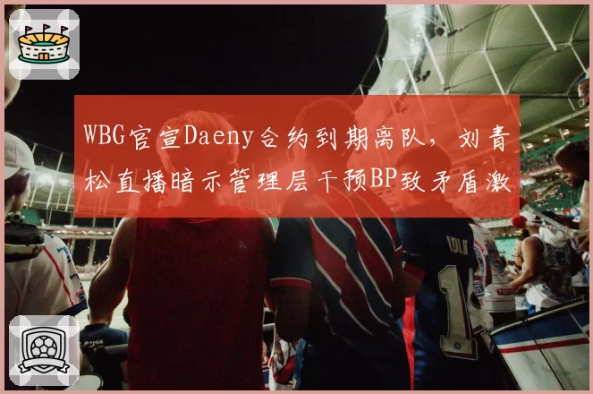WBG官宣Daeny合约到期离队，刘青松直播暗示管理层干预BP致矛盾激化